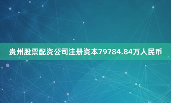 贵州股票配资公司注册资本79784.84万人民币