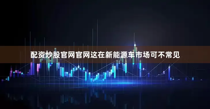 配资炒股官网官网这在新能源车市场可不常见