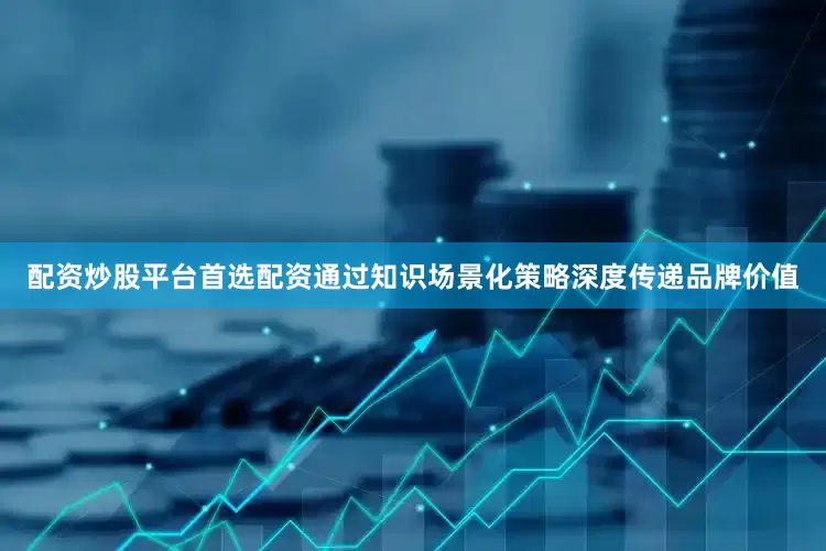 配资炒股平台首选配资通过知识场景化策略深度传递品牌价值