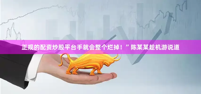 正规的配资炒股平台手就会整个烂掉！”陈某某趁机游说道