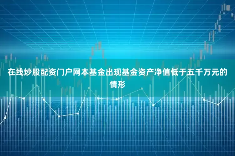 在线炒股配资门户网本基金出现基金资产净值低于五千万元的情形