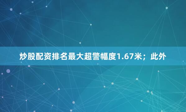 炒股配资排名最大超警幅度1.67米；此外