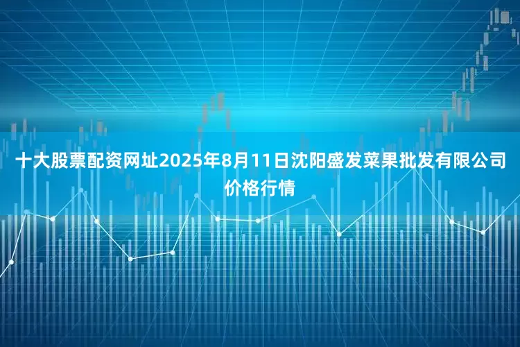 十大股票配资网址2025年8月11日沈阳盛发菜果批发有限公司价格行情