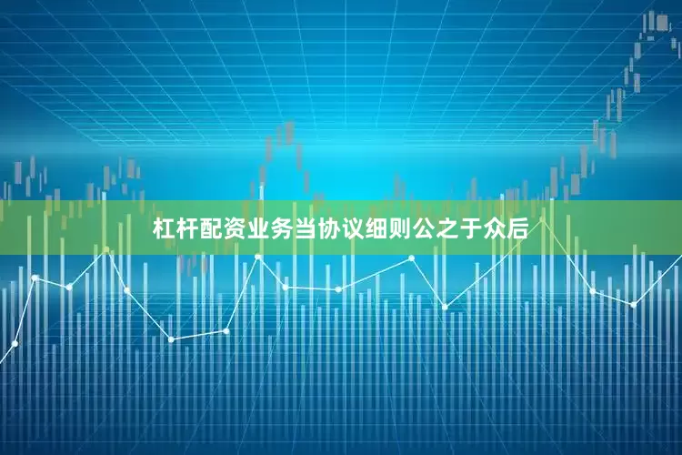 杠杆配资业务当协议细则公之于众后