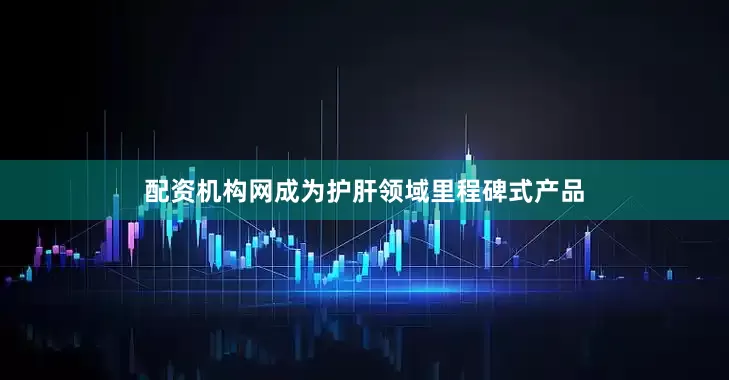 配资机构网成为护肝领域里程碑式产品