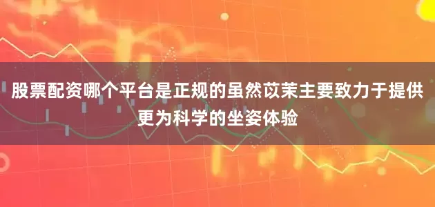 股票配资哪个平台是正规的虽然苡茉主要致力于提供更为科学的坐姿体验