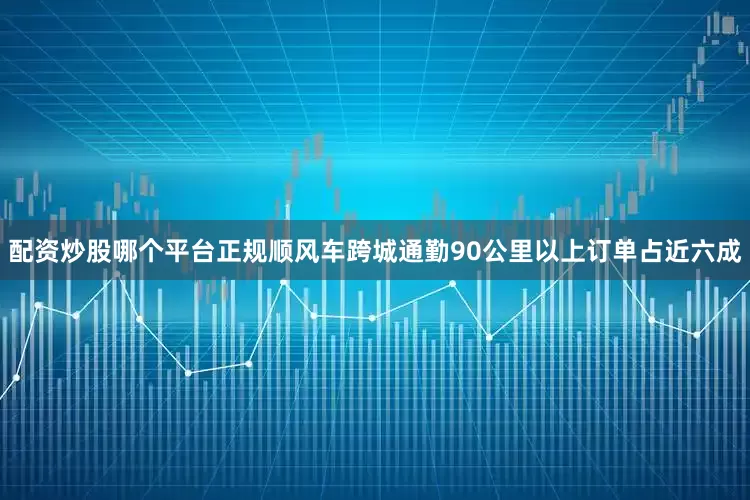 配资炒股哪个平台正规顺风车跨城通勤90公里以上订单占近六成