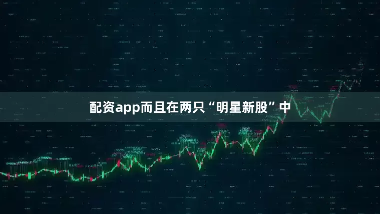 配资app而且在两只“明星新股”中