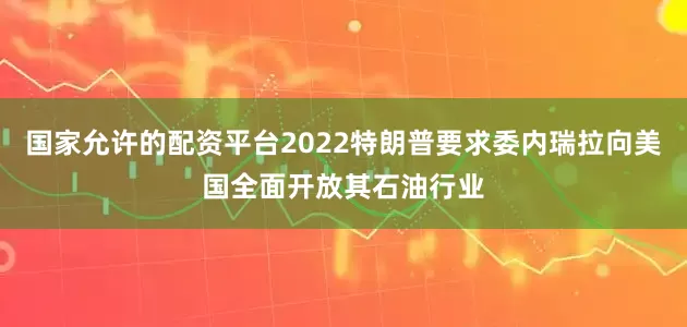 国家允许的配资平台2022特朗普要求委内瑞拉向美国全面开放其石油行业