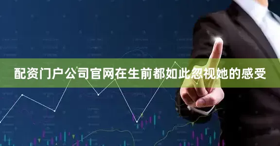 配资门户公司官网在生前都如此忽视她的感受