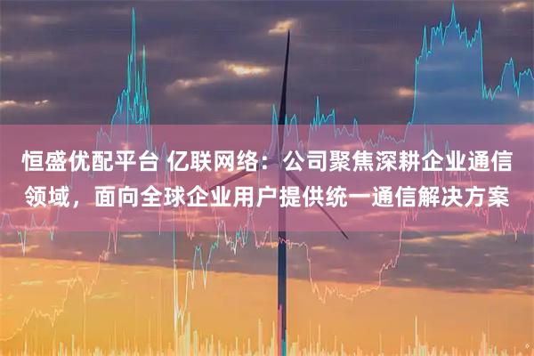 恒盛优配平台 亿联网络：公司聚焦深耕企业通信领域，面向全球企业用户提供统一通信解决方案