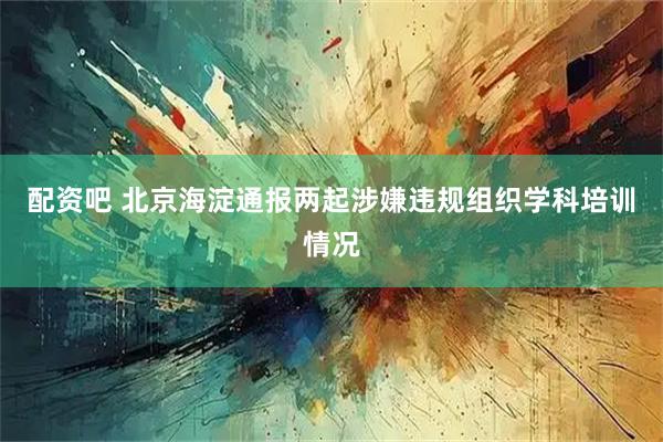配资吧 北京海淀通报两起涉嫌违规组织学科培训情况