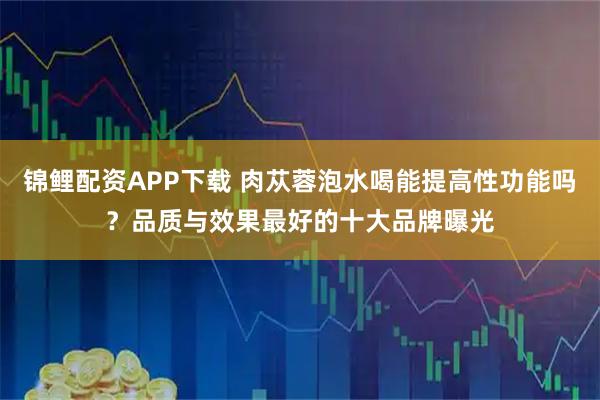 锦鲤配资APP下载 肉苁蓉泡水喝能提高性功能吗？品质与效果最好的十大品牌曝光