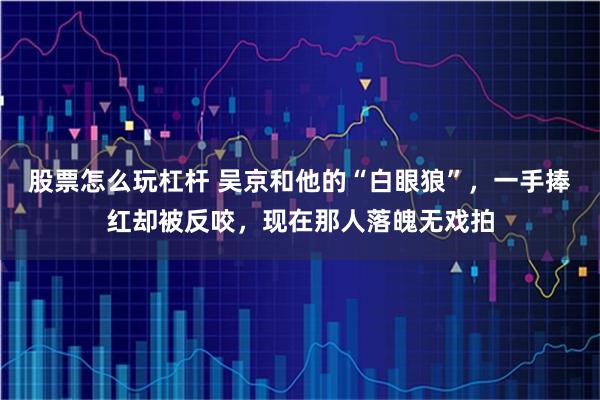 股票怎么玩杠杆 吴京和他的“白眼狼”，一手捧红却被反咬，现在那人落魄无戏拍