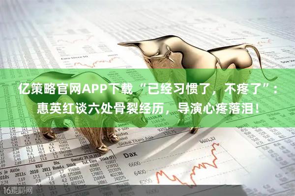 亿策略官网APP下载 “已经习惯了，不疼了”：惠英红谈六处骨裂经历，导演心疼落泪！