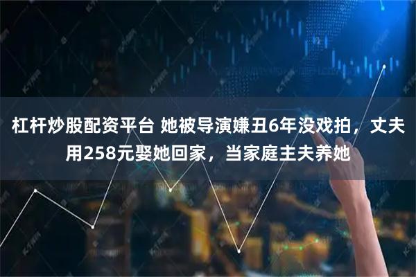 杠杆炒股配资平台 她被导演嫌丑6年没戏拍，丈夫用258元娶她回家，当家庭主夫养她