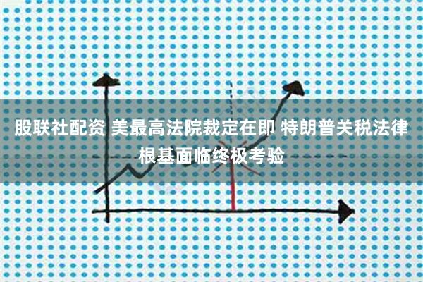 股联社配资 美最高法院裁定在即 特朗普关税法律根基面临终极考验
