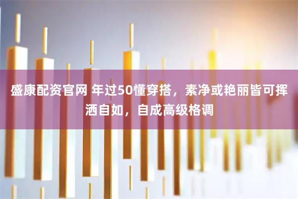盛康配资官网 年过50懂穿搭，素净或艳丽皆可挥洒自如，自成高级格调