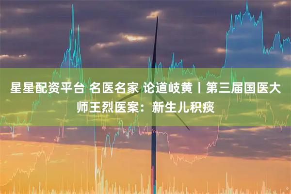 星星配资平台 名医名家 论道岐黄丨第三届国医大师王烈医案：新生儿积痰