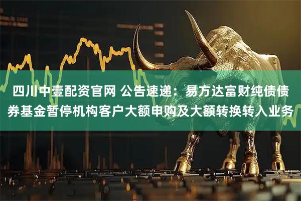 四川中壹配资官网 公告速递：易方达富财纯债债券基金暂停机构客户大额申购及大额转换转入业务