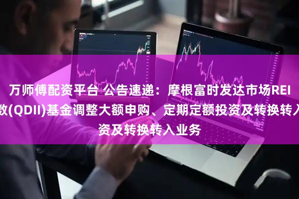 万师傅配资平台 公告速递：摩根富时发达市场REITs指数(QDII)基金调整大额申购、定期定额投资及转换转入业务