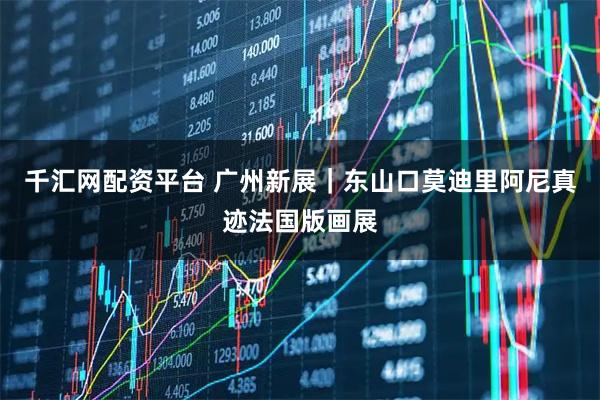 千汇网配资平台 广州新展｜东山口莫迪里阿尼真迹法国版画展