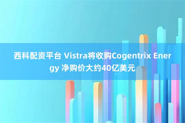 西科配资平台 Vistra将收购Cogentrix Energy 净购价大约40亿美元