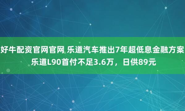 好牛配资官网官网 乐道汽车推出7年超低息金融方案 乐道L90首付不足3.6万，日供89元