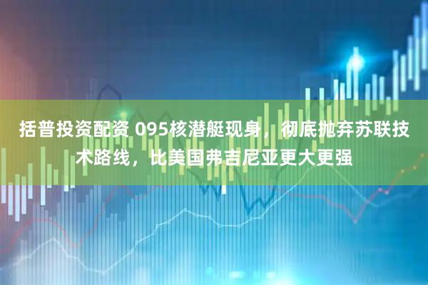 括普投资配资 095核潜艇现身，彻底抛弃苏联技术路线，比美国弗吉尼亚更大更强