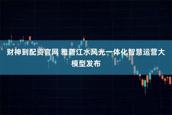 财神到配资官网 雅砻江水风光一体化智慧运营大模型发布