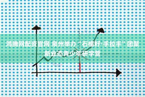 鸿腾网配资官网 泉州举办“石榴籽·手拉手”团聚新业态青少年研学营